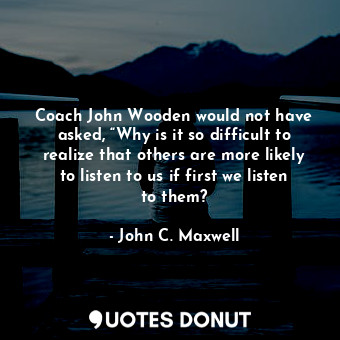 Coach John Wooden would not have asked, “Why is it so difficult to realize that others are more likely to listen to us if first we listen to them?