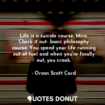 Life is a suicide course, Miro. Check it out- basic philosophy course. You spend your life running out of fuel and when you're finally out, you croak.