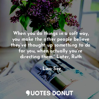 When you do things in a soft way, you make the other people believe they’ve thought up something to do for you, when actually you’re directing them.” Later, Ruth