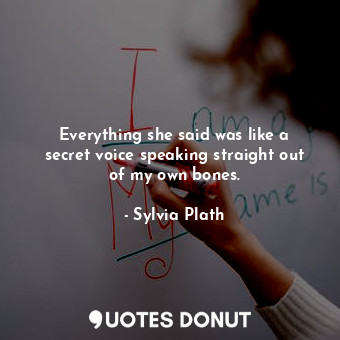  Everything she said was like a secret voice speaking straight out of my own bone... - Sylvia Plath - Quotes Donut