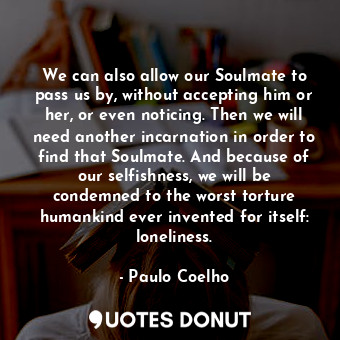 We can also allow our Soulmate to pass us by, without accepting him or her, or even noticing. Then we will need another incarnation in order to find that Soulmate. And because of our selfishness, we will be condemned to the worst torture humankind ever invented for itself: loneliness.