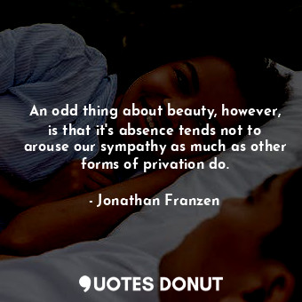 An odd thing about beauty, however, is that it's absence tends not to arouse our sympathy as much as other forms of privation do.