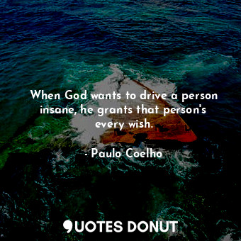 When God wants to drive a person insane, he grants that person's every wish.