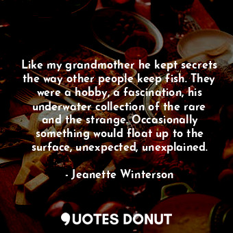Like my grandmother he kept secrets the way other people keep fish. They were a hobby, a fascination, his underwater collection of the rare and the strange. Occasionally something would float up to the surface, unexpected, unexplained.