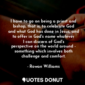  I have to go on being a priest and bishop, that is, to celebrate God and what Go... - Rowan Williams - Quotes Donut