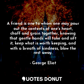 A friend is one to whom one may pour out the contents of one's heart, chaff and grain together, knowing that gentle hands will take and sift it, keep what is worth keeping, and with a breath of kindness, blow the rest away.