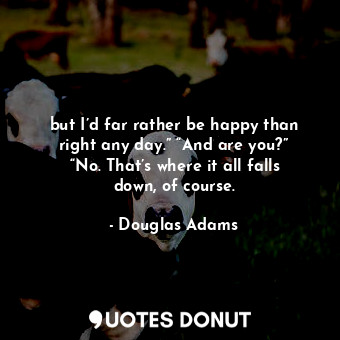 but I’d far rather be happy than right any day.” “And are you?” “No. That’s where it all falls down, of course.