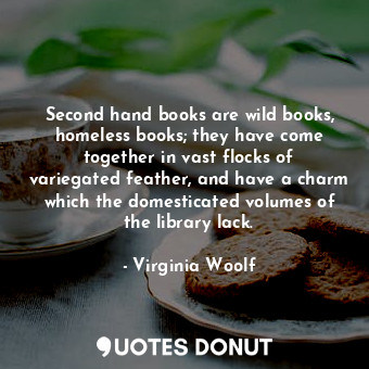 Second hand books are wild books, homeless books; they have come together in vast flocks of variegated feather, and have a charm which the domesticated volumes of the library lack.
