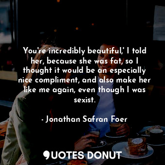 You're incredibly beautiful,' I told her, because she was fat, so I thought it would be an especially nice compliment, and also make her like me again, even though I was sexist.