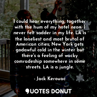 I could hear everything, together with the hum of my hotel neon. I never felt sadder in my life. LA is the loneliest and most brutal of American cities; New York gets godawful cold in the winter but there's a feeling of wacky comradeship somewhere in some streets. LA is a jungle.
