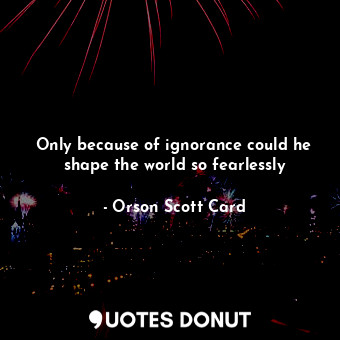 Only because of ignorance could he shape the world so fearlessly