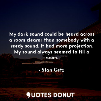 My dark sound could be heard across a room clearer than somebody with a reedy sound. It had more projection. My sound always seemed to fill a room.