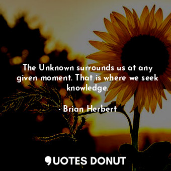 The Unknown surrounds us at any given moment. That is where we seek knowledge.