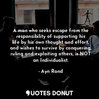 A man who seeks escape from the responsibility of supporting his life by his own thought and effort, and wishes to survive by conquering, ruling and exploiting others, is NOT an Individualist.