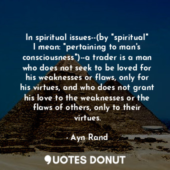 In spiritual issues--(by "spiritual" I mean: "pertaining to man's consciousness")--a trader is a man who does not seek to be loved for his weaknesses or flaws, only for his virtues, and who does not grant his love to the weaknesses or the flaws of others, only to their virtues.
