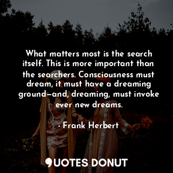 What matters most is the search itself. This is more important than the searchers. Consciousness must dream, it must have a dreaming ground—and, dreaming, must invoke ever new dreams.