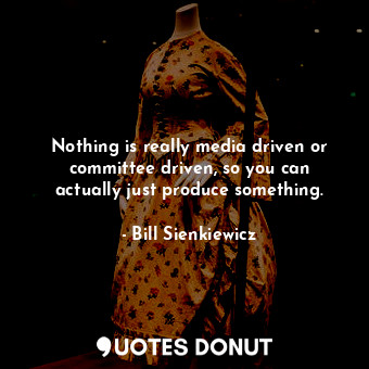 Nothing is really media driven or committee driven, so you can actually just produce something.