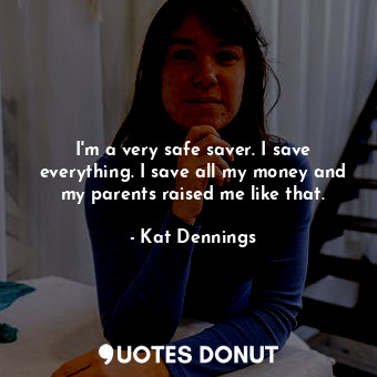 I&#39;m a very safe saver. I save everything. I save all my money and my parents raised me like that.