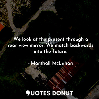 We look at the present through a rear view mirror. We match backwards into the future.
