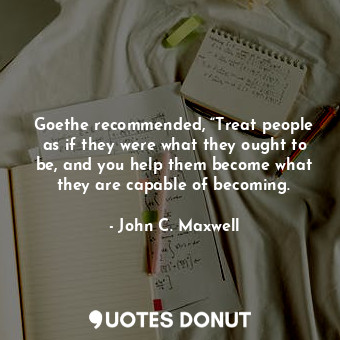 Goethe recommended, “Treat people as if they were what they ought to be, and you help them become what they are capable of becoming.