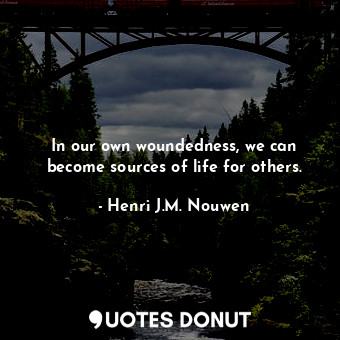 In our own woundedness, we can become sources of life for others.
