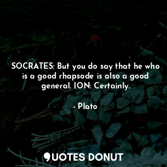 SOCRATES: But you do say that he who is a good rhapsode is also a good general. ION: Certainly.