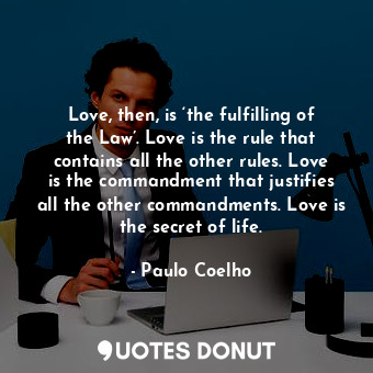 Love, then, is ‘the fulfilling of the Law’. Love is the rule that contains all the other rules. Love is the commandment that justifies all the other commandments. Love is the secret of life.