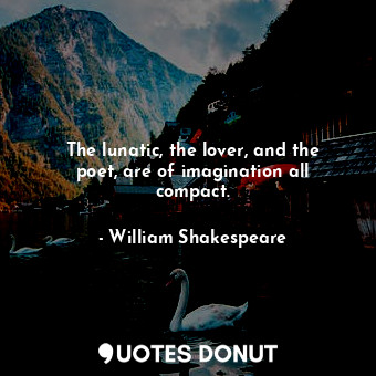 The lunatic, the lover, and the poet, are of imagination all compact.