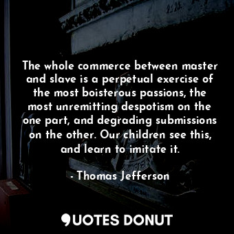The whole commerce between master and slave is a perpetual exercise of the most boisterous passions, the most unremitting despotism on the one part, and degrading submissions on the other. Our children see this, and learn to imitate it.