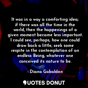 It was in a way a comforting idea; if there was all the time in the world, then the happenings of a given moment became less important. I could see, perhaps, how one could draw back a little, seek some respite in the contemplation of an endless Being, whatever one conceived its nature to be.