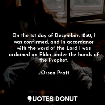 On the 1st day of December, 1830, I was confirmed, and in accordance with the word of the Lord I was ordained an Elder under the hands of the Prophet.