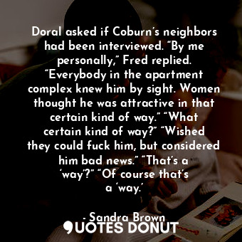 Doral asked if Coburn’s neighbors had been interviewed. “By me personally,” Fred replied. “Everybody in the apartment complex knew him by sight. Women thought he was attractive in that certain kind of way.” “What certain kind of way?” “Wished they could fuck him, but considered him bad news.” “That’s a ‘way’?” “Of course that’s a ‘way.’