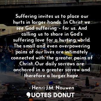 Suffering invites us to place our hurts in larger hands. In Christ we see God suffering – for us. And calling us to share in God’s suffering love for a hurting world. The small and even overpowering pains of our lives are intimately connected with the greater pains of Christ. Our daily sorrows are anchored in a greater sorrow and therefore a larger hope.