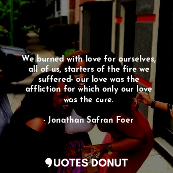 We burned with love for ourselves, all of us, starters of the fire we suffered- our love was the affliction for which only our love was the cure.