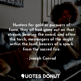 Hunters for gold or pursuers of fame, they all had gone out on that stream, bearing the sword, and often the torch, messengers of the might within the land, bearers of a spark from the sacred fire.
