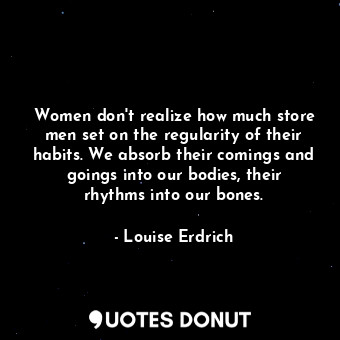 Women don't realize how much store men set on the regularity of their habits. We absorb their comings and goings into our bodies, their rhythms into our bones.