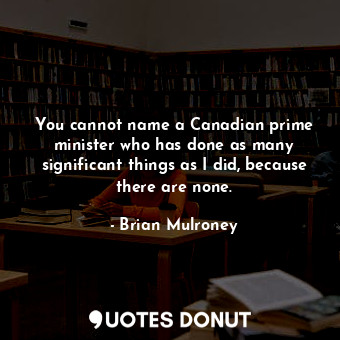 You cannot name a Canadian prime minister who has done as many significant things as I did, because there are none.
