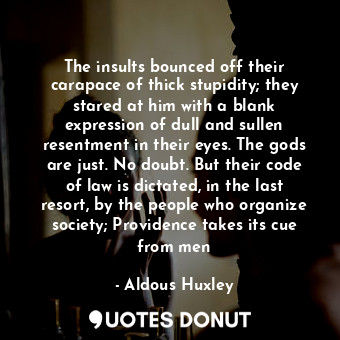 The insults bounced off their carapace of thick stupidity; they stared at him with a blank expression of dull and sullen resentment in their eyes. The gods are just. No doubt. But their code of law is dictated, in the last resort, by the people who organize society; Providence takes its cue from men