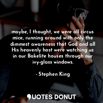 maybe, I thought, we were all circus mice, running around with only the dimmest awareness that God and all His heavenly host were watching us in our Bakelite houses through our ivy-glass windows.