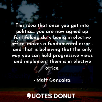 This idea that once you get into politics... you are now signed up for lifelong duty being in elective office, makes a fundamental error - and that is believing that the only way you can hold progressive views and implement them is in elective office.