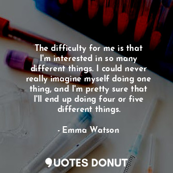 The difficulty for me is that I&#39;m interested in so many different things. I could never really imagine myself doing one thing, and I&#39;m pretty sure that I&#39;ll end up doing four or five different things.