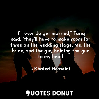 If I ever do get married," Tariq said, "they'll have to make room for three on the wedding stage. Me, the bride, and the guy holding the gun to my head