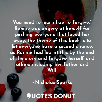 You need to learn how to forgive." Ronnie was angery at herself for pushing everyone that loved her away. the theme of this book is to let everyone have a second chance. as Ronnie had learnt this by the end of the story and forgave herself and others including her father and Will.
