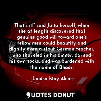 That's it!" said Jo to herself, when she at length discovered that genuine good will toward one's fellow men could beautify and dignify even a stout German teacher, who shoveled in his dinner, darned his own socks, and was burdened with the name of Bhaer.