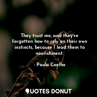 They trust me, and they’ve forgotten how to rely on their own instincts, because I lead them to nourishment.