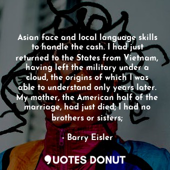 Asian face and local language skills to handle the cash. I had just returned to the States from Vietnam, having left the military under a cloud, the origins of which I was able to understand only years later. My mother, the American half of the marriage, had just died; I had no brothers or sisters;