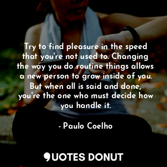 Try to find pleasure in the speed that you're not used to. Changing the way you do routine things allows a new person to grow inside of you. But when all is said and done, you're the one who must decide how you handle it.