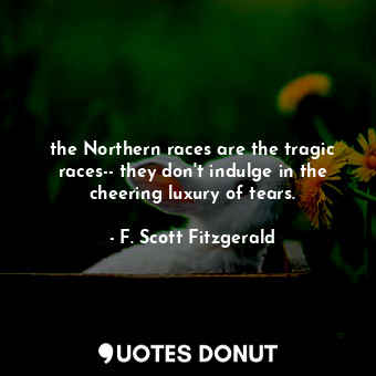 the Northern races are the tragic races-- they don't indulge in the cheering luxury of tears.