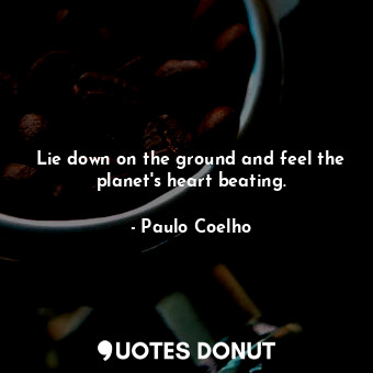 Lie down on the ground and feel the planet's heart beating.