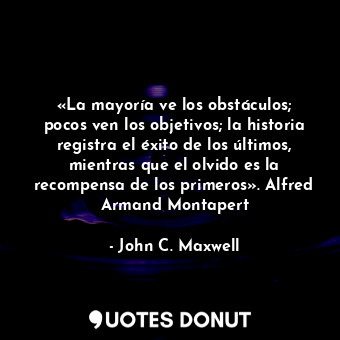 «La mayoría ve los obstáculos; pocos ven los objetivos; la historia registra el éxito de los últimos, mientras que el olvido es la recompensa de los primeros». Alfred Armand Montapert